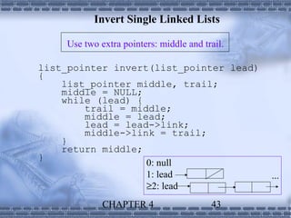Invert Single Linked Lists

    Use two extra pointers: middle and trail.

list_pointer invert(list_pointer lead)
{
    list_pointer middle, trail;
    middle = NULL;
    while (lead) {
        trail = middle;
        middle = lead;
        lead = lead->link;
        middle->link = trail;
    }
    return middle;
}
                   0: null
                   1: lead                      ...
                   ≥2: lead
             CHAPTER 4                   43
 