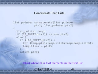 Concatenate Two Lists

list_pointer concatenate(list_pointer
             ptr1, list_pointer ptr2)
{
  list_pointer temp;
  if (IS_EMPTY(ptr1)) return ptr2;
  else {
    if (!IS_EMPTY(ptr2)) {
      for (temp=ptr1;temp->link;temp=temp->link);
      temp->link = ptr2;
    }
    return ptr1;
  }
}
     O(m) where m is # of elements in the first list
              CHAPTER 4                    44
 