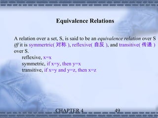 Equivalence Relations

A relation over a set, S, is said to be an equivalence relation over S
iff it is symmertric( 对称 ), reflexive( 自反 ), and transitive( 传递 )
over S.
     reflexive, x=x
     symmetric, if x=y, then y=x
     transitive, if x=y and y=z, then x=z




                    CHAPTER 4                    49
 