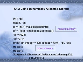 4.1.2 Using Dynamically Allocated Storage


int i, *pi;
float f, *pf;
pi = (int *) malloc(sizeof(int));
                                       request memory
pf = (float *) malloc (sizeof(float));
*pi =1024;
*pf =3.14;
printf(”an integer = %d, a float = %fn”, *pi, *pf);
free(pi);
                      return memory
free(pf);
*Program4.1:Allocation and deallocation of pointers (p.138)
                CHAPTER 4                      5
 