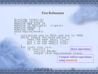 First Refinement
#include <stdio.h>
#include <alloc.h>
#define MAX_SIZE 24
#define IS_FULL(ptr) (!(ptr))
#define FALSE 0
#define TRUE    1
void equivalence()
{
    initialize seq to NULL and out to TRUE
    while (there are more pairs) {
        read the next pair, <i,j>;
        put j on the seq[i] list;
        put i on the seq[j] list;
    }
    for (i=0; i<n; i++)
        if (out[i]) {                  direct equivalence
             out[i]= FALSE;
             output this equivalence class;
        }
}                           Compute indirect equivalence
                            using transitivity


              CHAPTER 4                  52
 