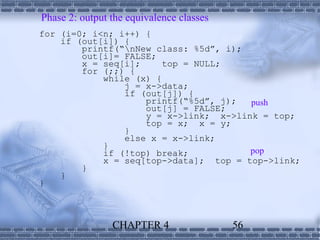 Phase 2: output the equivalence classes
for (i=0; i<n; i++) {
    if (out[i]) {
        printf(“nNew class: %5d”, i);
        out[i]= FALSE;
        x = seq[i];     top = NULL;
        for (;;) {
            while (x) {
                j = x->data;
                if (out[j]) {
                    printf(“%5d”, j);  push
                    out[j] = FALSE;
                    y = x->link; x->link = top;
                    top = x; x = y;
                }
                else x = x->link;
            }
            if (!top) break;           pop
            x = seq[top->data]; top = top->link;
        }
    }
}



                CHAPTER 4                 56
 