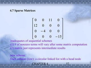 4.7 Sparse Matrices


                  0  0 11 0 
                  12 0 0  0 
                             
                  0 −4 0  0 
                             
                   0 0 0 − 15
inadequates of sequential schemes
(1) # of nonzero terms will vary after some matrix computation
(2) matrix just represents intermediate results

new scheme
Each column (row): a circular linked list with a head node
                 CHAPTER 4                   57
 
