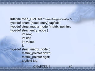 #define MAX_SIZE 50 /* size of largest matrix */
typedef enum {head, entry} tagfield;
typedef struct matrix_node *matrix_pointer;
typedef struct entry_node {
        int row;
        int col;
        int value;
        };
typedef struct matrix_node {
        matrix_pointer down;
        matrix_pointer right;
        tagfield tag;
                 CHAPTER 4                   60
 