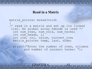 Read in a Matrix

matrix_pointer mread(void)
{
/* read in a matrix and set up its linked
  list. An global array hdnode is used */
   int num_rows, num_cols, num_terms;
   int num_heads, i;
   int row, col, value, current_row;
   matrix_pointer temp, last, node;
  printf(“Enter the number of rows, columns
        and number of nonzero terms: “);




            CHAPTER 4          63
 
