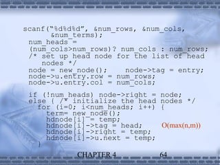 scanf(“%d%d%d”, &num_rows, &num_cols,
      &num_terms);
 num_heads =
 (num_cols>num_rows)? num_cols : num_rows;
 /* set up head node for the list of head
    nodes */
 node = new_node();    node->tag = entry;
 node->u.entry.row = num_rows;
 node->u.entry.col = num_cols;
 if (!num_heads) node->right =   node;
 else { /* initialize the head   nodes */
   for (i=0; i<num_heads; i++)   {
     term= new_node();
     hdnode[i] = temp;
     hdnode[i]->tag = head;      O(max(n,m))
     hdnode[i]->right = temp;
     hdnode[i]->u.next = temp;
   }
            CHAPTER 4            64
 