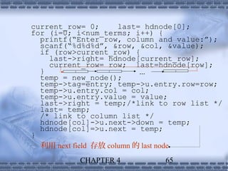 current_row= 0;       last= hdnode[0];
for (i=0; i<num_terms; i++) {
  printf(“Enter row, column and value:”);
  scanf(“%d%d%d”, &row, &col, &value);
  if (row>current_row) {
    last->right= hdnode[current_row];
    current_row= row; last=hdnode[row];
  }                        ...
  temp = new_node();
  temp->tag=entry; temp->u.entry.row=row;
  temp->u.entry.col = col;
  temp->u.entry.value = value;
  last->right = temp;/*link to row list */
  last= temp;
  /* link to column list */
  hdnode[col]->u.next->down = temp;
  hdnode[col]=>u.next = temp;
}
  利用 next field 存放 column 的 last node
          CHAPTER 4          65
 