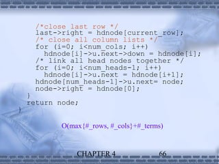 /*close last row */
     last->right = hdnode[current_row];
     /* close all column lists */
     for (i=0; i<num_cols; i++)
       hdnode[i]->u.next->down = hdnode[i];
     /* link all head nodes together */
     for (i=0; i<num_heads-1; i++)
       hdnode[i]->u.next = hdnode[i+1];
     hdnode[num_heads-1]->u.next= node;
     node->right = hdnode[0];
    }
    return node;
}

            O(max{#_rows, #_cols}+#_terms)


                CHAPTER 4               66
 