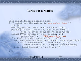 Write out a Matrix


void mwrite(matrix_pointer node)
{ /* print out the matrix in row major form */
  int i;
  matrix_pointer temp, head = node->right;
  printf(“n num_rows = %d, num_cols= %dn”,
         node->u.entry.row,node->u.entry.col);
  printf(“The matrix by row, column, and
         value:nn”);    O(#_rows+#_terms)
  for (i=0; i<node->u.entry.row; i++) {
    for (temp=head->right;temp!=head;temp=temp->right)
      printf(“%5d%5d%5dn”, temp->u.entry.row,
           temp->u.entry.col, temp->u.entry.value);
    head= head->u.next; /* next row */
  }
}

              CHAPTER 4              67
 