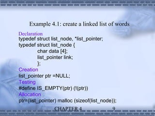 Example 4.1: create a linked list of words
Declaration
typedef struct list_node, *list_pointer;
typedef struct list_node {
          char data [4];
          list_pointer link;
          };
Creation
list_pointer ptr =NULL;
Testing
#define IS_EMPTY(ptr) (!(ptr))
Allocation
ptr=(list_pointer) malloc (sizeof(list_node));
                CHAPTER 4                   9
 