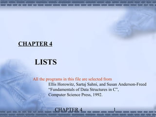 CHAPTER 4


    LISTS

   All the programs in this file are selected from
            Ellis Horowitz, Sartaj Sahni, and Susan Anderson-Freed
            “Fundamentals of Data Structures in C”,
            Computer Science Press, 1992.


               CHAPTER 4                       1
 