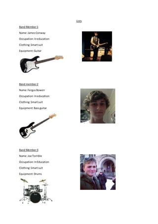 Lists
Band Member1
Name:JamesConway
Occupation:Ineducation
Clothing:Smartsuit
Equipment:Guitar
Band member2
Name:FergusBowen
Occupation:Ineducation
Clothing:Smartsuit
Equipment:Bassguitar
Band Member3
Name:Joe Torrible
Occupation:InEducation
Clothing:Smartsuit
Equipment:Drums