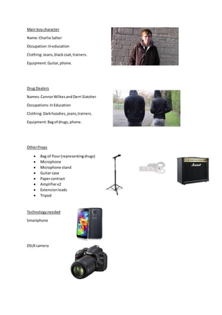 Main boycharacter
Name:Charlie Salter
Occupation:Ineducation
Clothing:Jeans,blackcoat,trainers.
Equipment:Guitar,phone.
Drug Dealers
Names:ConnorWilkesandDerri Slatcher
Occupations:InEducation
Clothing:Darkhoodies,jeans,trainers.
Equipment:Bagof drugs,phone.
OtherProps
Bag of flour(representingdrugs)
Microphone
Microphone stand
Guitar case
Papercontract
Amplifierx2
Extensionleads
Tripod
Technologyneeded
Smartphone
DSLR camera