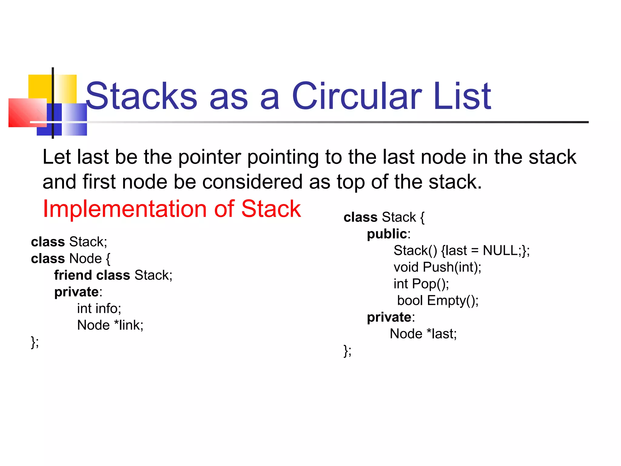 Stacks as a Circular List
Let last be the pointer pointing to the last node in the stack
and first node be considered as top of the stack.
Implementation of Stack
class Stack;
class Node {
friend class Stack;
private:
int info;
Node *link;
};
class Stack {
public:
Stack() {last = NULL;};
void Push(int);
int Pop();
bool Empty();
private:
Node *last;
};
 