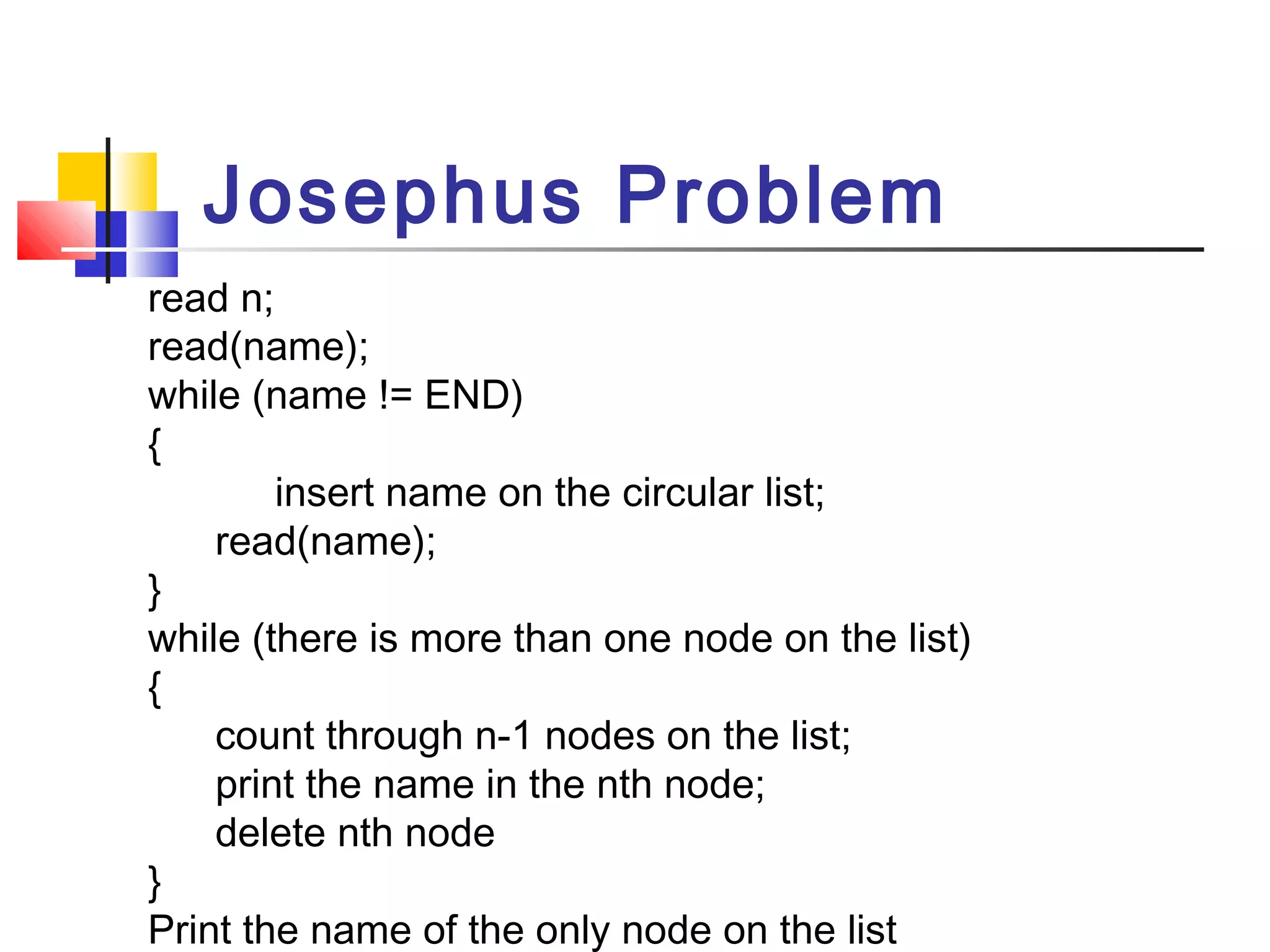 read n;
read(name);
while (name != END)
{
insert name on the circular list;
read(name);
}
while (there is more than one node on the list)
{
count through n-1 nodes on the list;
print the name in the nth node;
delete nth node
}
Print the name of the only node on the list
Josephus Problem
 