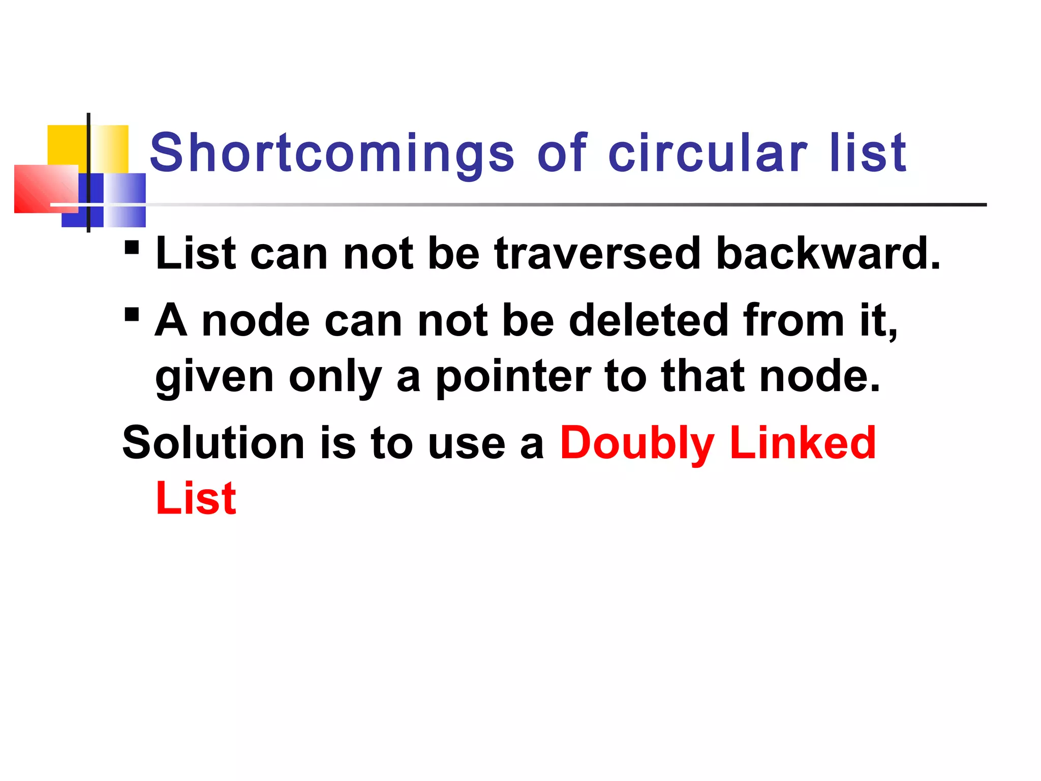  List can not be traversed backward.
 A node can not be deleted from it,
given only a pointer to that node.
Solution is to use a Doubly Linked
List
Shortcomings of circular list
 