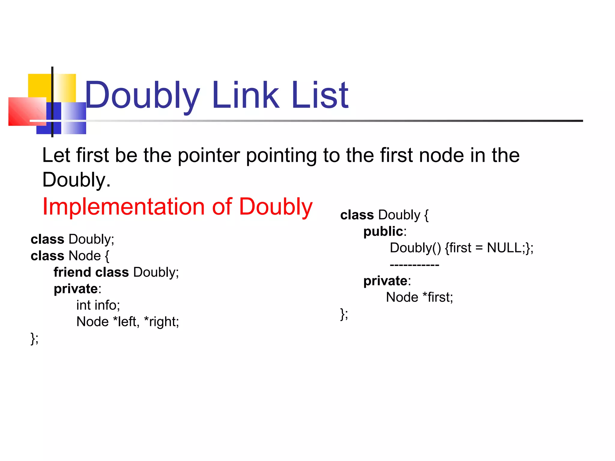 Doubly Link List
Let first be the pointer pointing to the first node in the
Doubly.
Implementation of Doubly
class Doubly;
class Node {
friend class Doubly;
private:
int info;
Node *left, *right;
};
class Doubly {
public:
Doubly() {first = NULL;};
-----------
private:
Node *first;
};
 