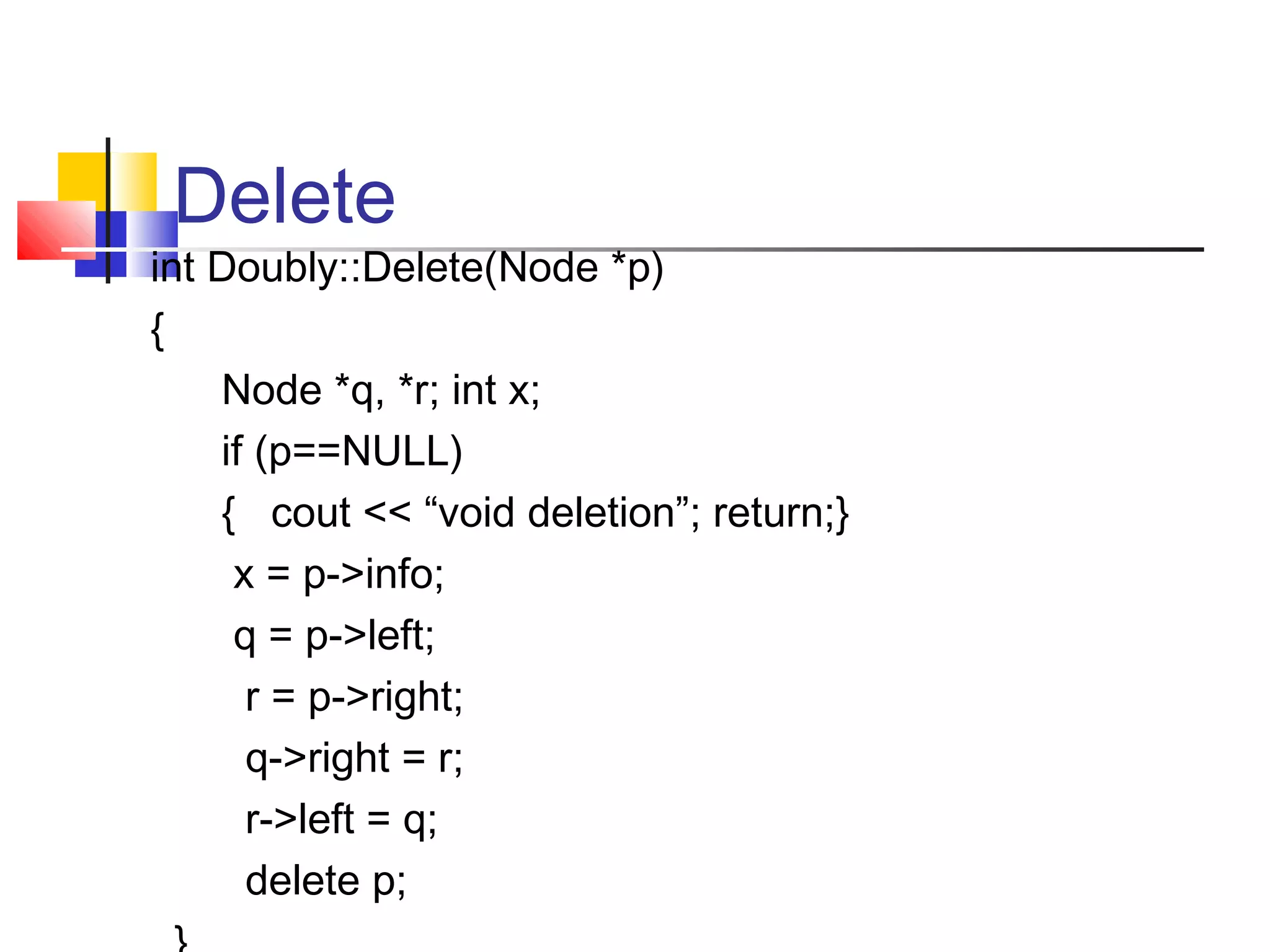 Delete
int Doubly::Delete(Node *p)
{
Node *q, *r; int x;
if (p==NULL)
{ cout << “void deletion”; return;}
x = p->info;
q = p->left;
r = p->right;
q->right = r;
r->left = q;
delete p;
 