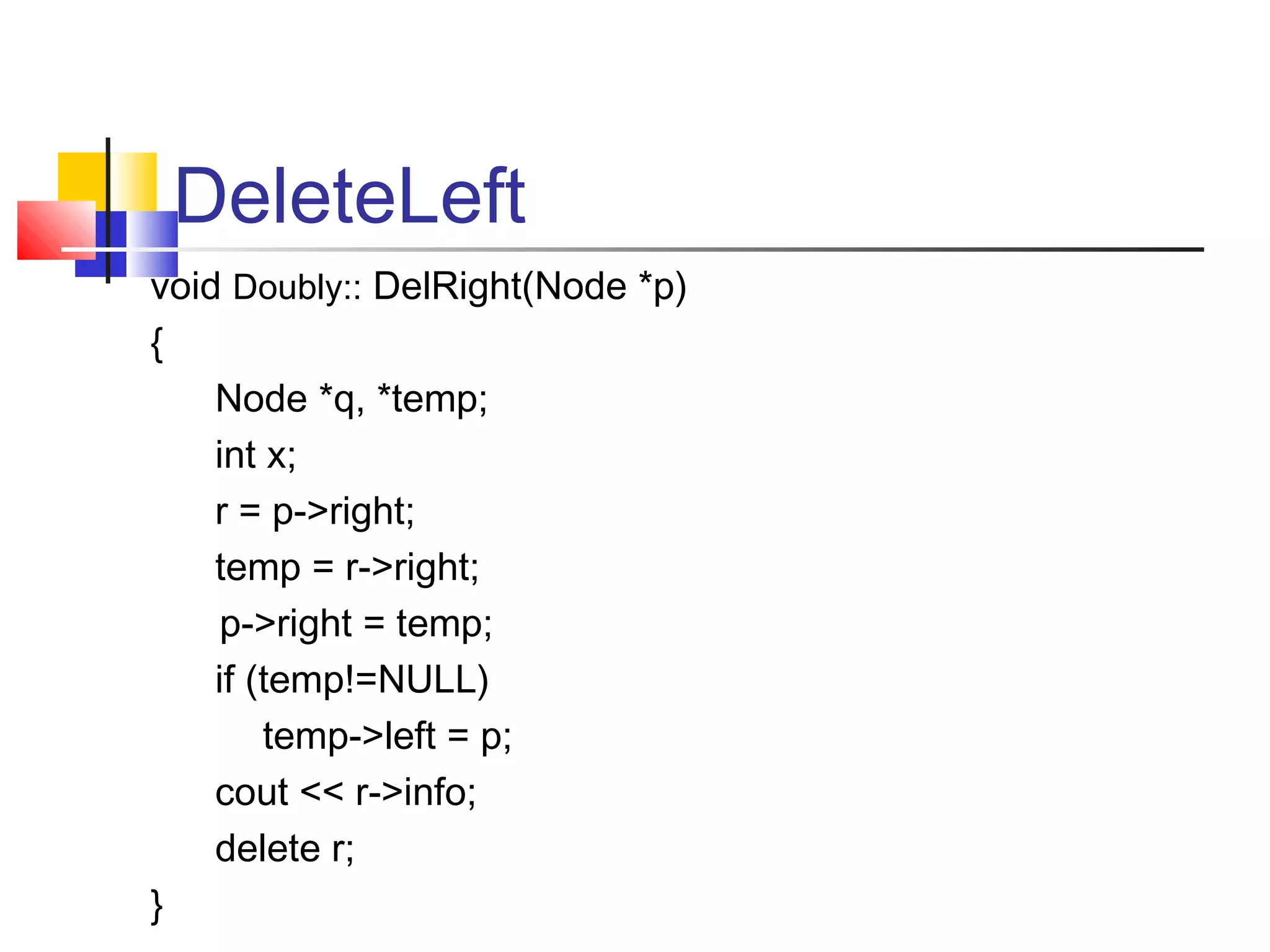 DeleteLeft
void Doubly:: DelRight(Node *p)
{
Node *q, *temp;
int x;
r = p->right;
temp = r->right;
p->right = temp;
if (temp!=NULL)
temp->left = p;
cout << r->info;
delete r;
}
 