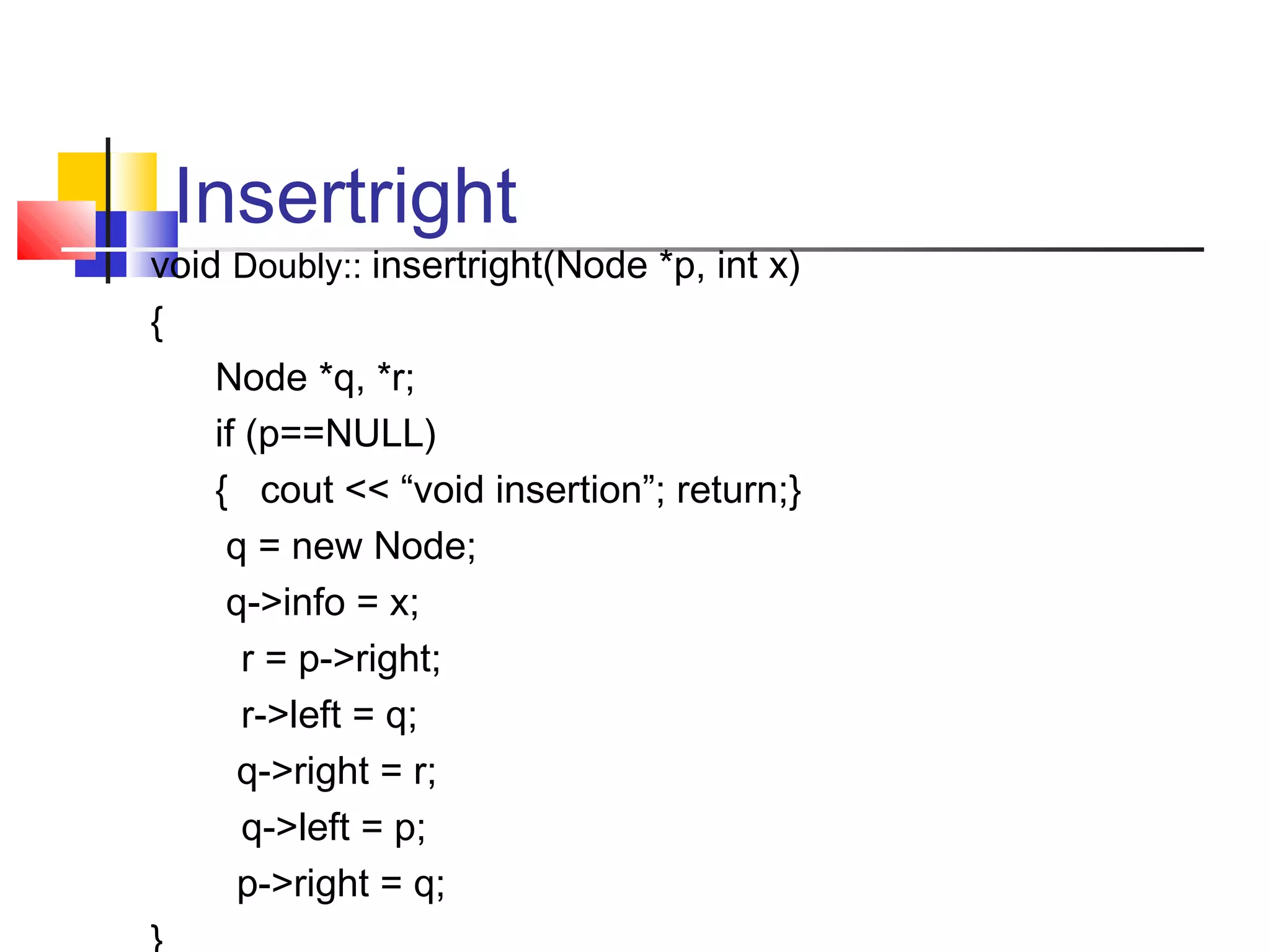 Insertright
void Doubly:: insertright(Node *p, int x)
{
Node *q, *r;
if (p==NULL)
{ cout << “void insertion”; return;}
q = new Node;
q->info = x;
r = p->right;
r->left = q;
q->right = r;
q->left = p;
p->right = q;
 