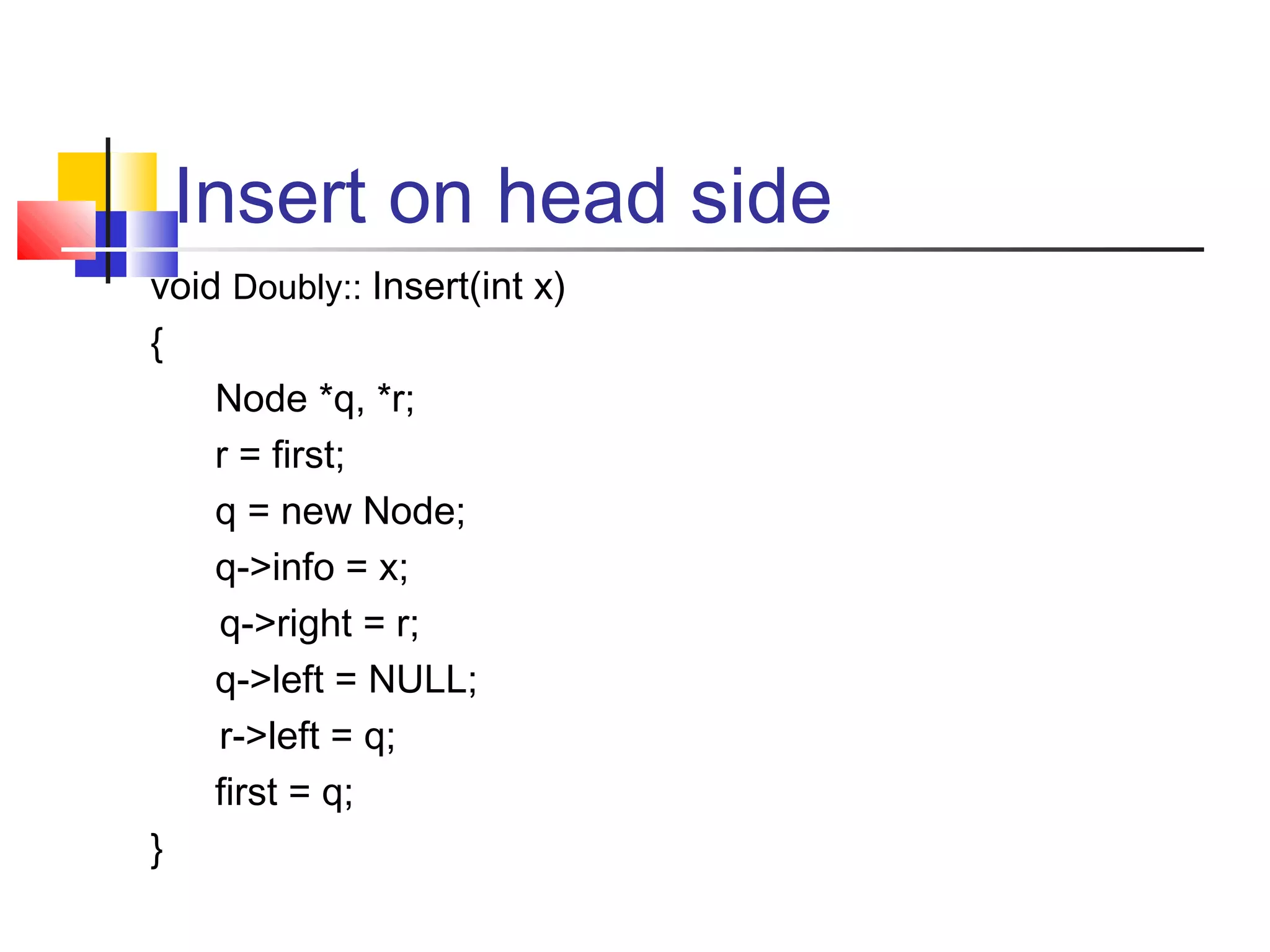 Insert on head side
void Doubly:: Insert(int x)
{
Node *q, *r;
r = first;
q = new Node;
q->info = x;
q->right = r;
q->left = NULL;
r->left = q;
first = q;
}
 