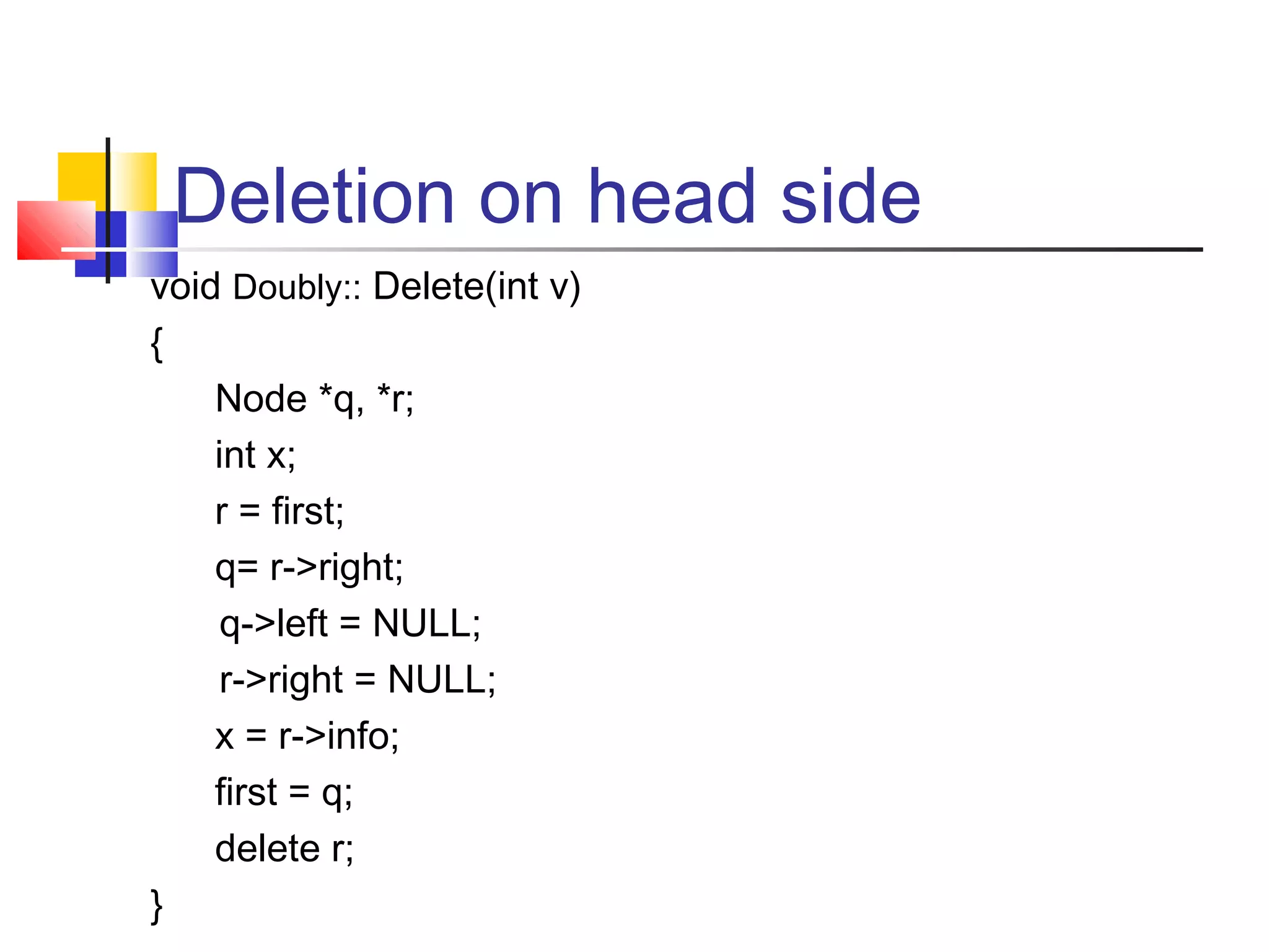 Deletion on head side
void Doubly:: Delete(int v)
{
Node *q, *r;
int x;
r = first;
q= r->right;
q->left = NULL;
r->right = NULL;
x = r->info;
first = q;
delete r;
}
 