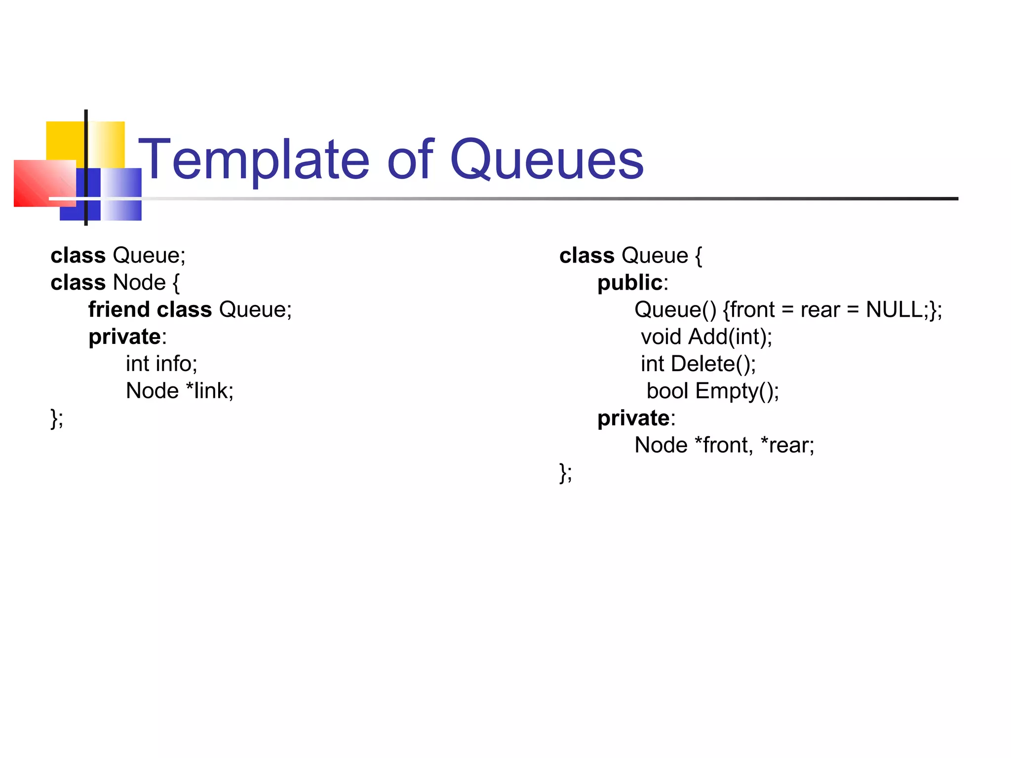 Template of Queues
class Queue;
class Node {
friend class Queue;
private:
int info;
Node *link;
};
class Queue {
public:
Queue() {front = rear = NULL;};
void Add(int);
int Delete();
bool Empty();
private:
Node *front, *rear;
};
 