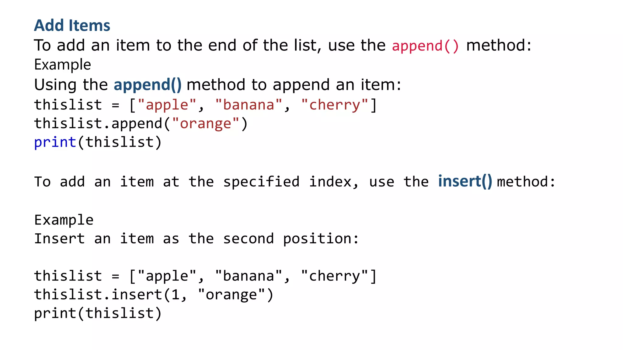 Add Items
To add an item to the end of the list, use the append() method:
Example
Using the append() method to append an item:
thislist = ["apple", "banana", "cherry"]
thislist.append("orange")
print(thislist)
To add an item at the specified index, use the insert() method:
Example
Insert an item as the second position:
thislist = ["apple", "banana", "cherry"]
thislist.insert(1, "orange")
print(thislist)
 