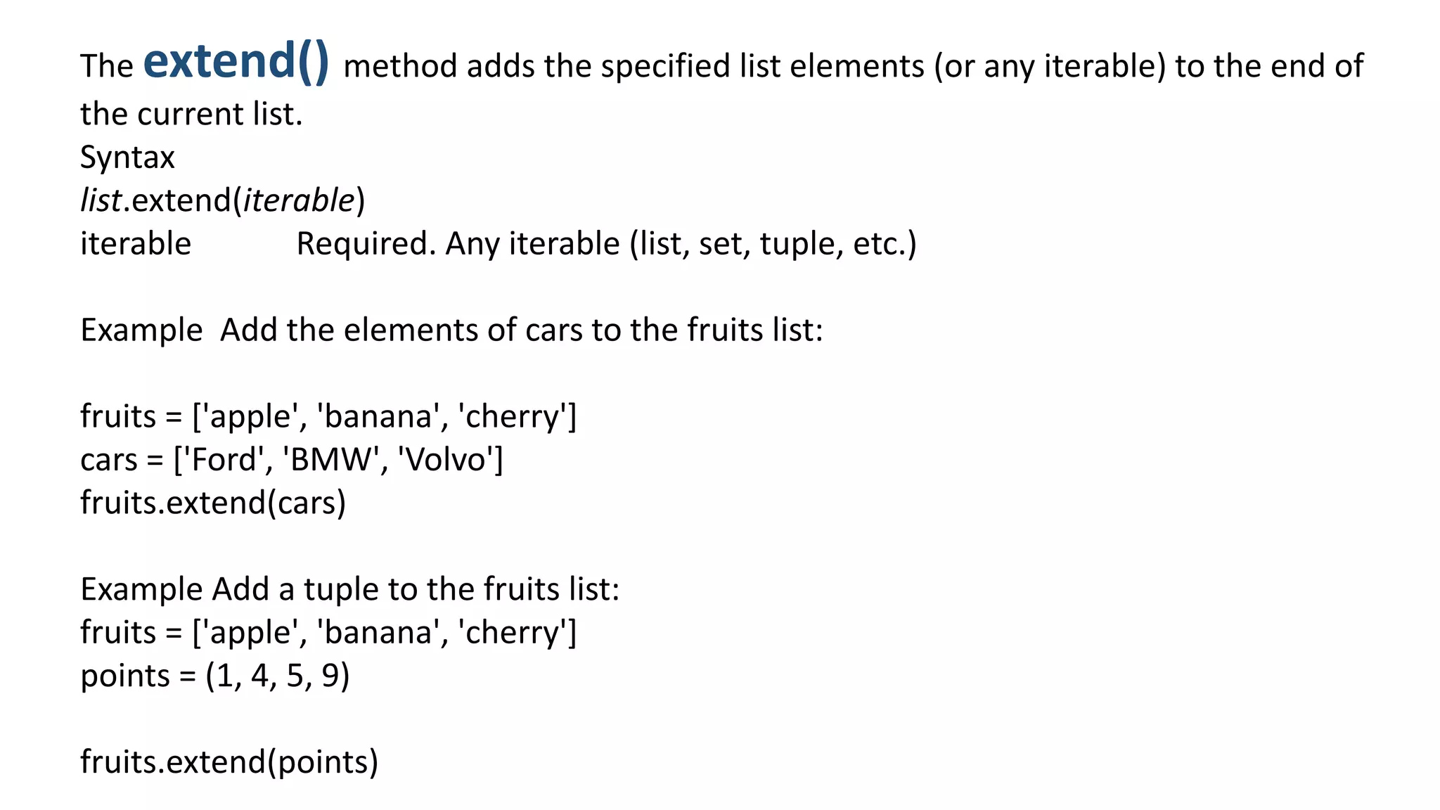The extend() method adds the specified list elements (or any iterable) to the end of
the current list.
Syntax
list.extend(iterable)
iterable Required. Any iterable (list, set, tuple, etc.)
Example Add the elements of cars to the fruits list:
fruits = ['apple', 'banana', 'cherry']
cars = ['Ford', 'BMW', 'Volvo']
fruits.extend(cars)
Example Add a tuple to the fruits list:
fruits = ['apple', 'banana', 'cherry']
points = (1, 4, 5, 9)
fruits.extend(points)
 