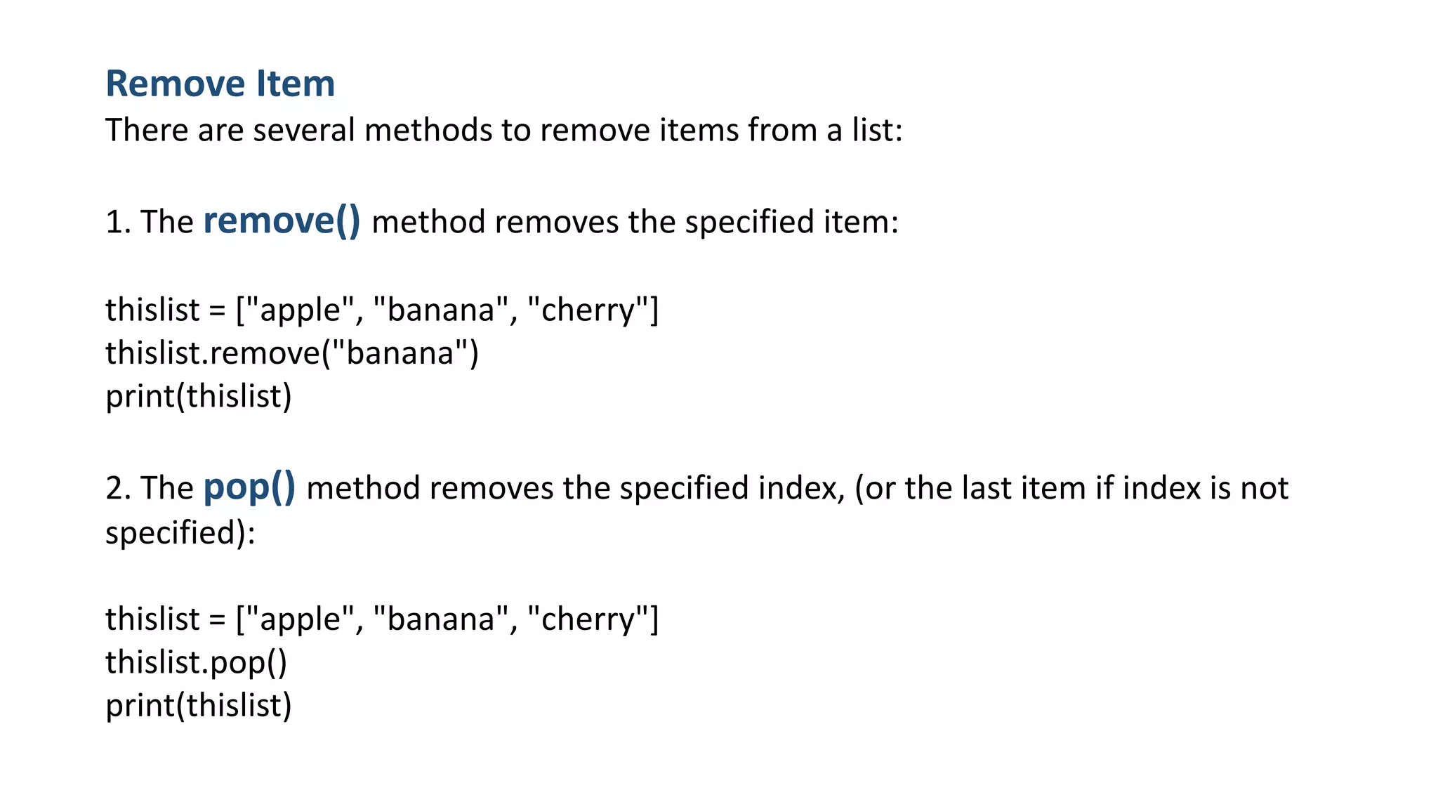 Remove Item
There are several methods to remove items from a list:
1. The remove() method removes the specified item:
thislist = ["apple", "banana", "cherry"]
thislist.remove("banana")
print(thislist)
2. The pop() method removes the specified index, (or the last item if index is not
specified):
thislist = ["apple", "banana", "cherry"]
thislist.pop()
print(thislist)
 