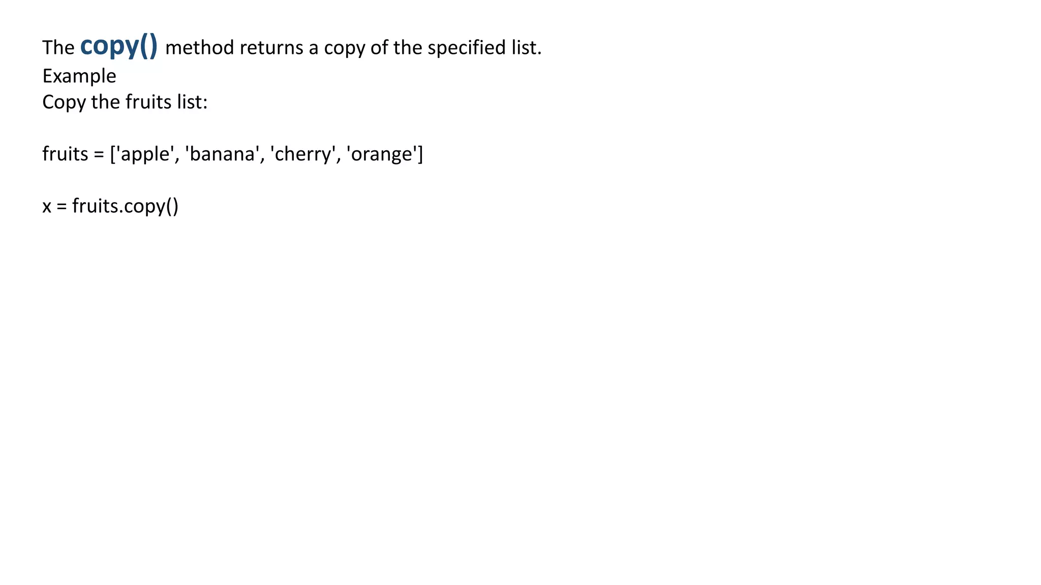 The copy() method returns a copy of the specified list.
Example
Copy the fruits list:
fruits = ['apple', 'banana', 'cherry', 'orange']
x = fruits.copy()
 
