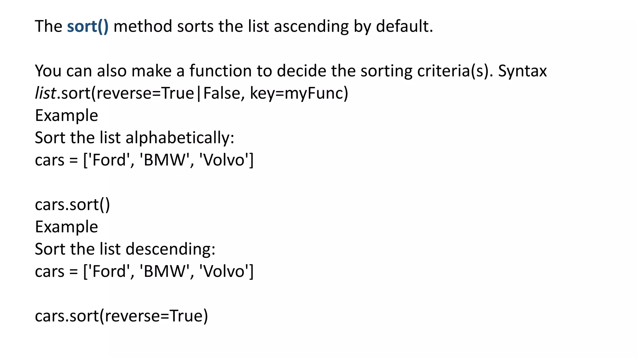 The sort() method sorts the list ascending by default.
You can also make a function to decide the sorting criteria(s). Syntax
list.sort(reverse=True|False, key=myFunc)
Example
Sort the list alphabetically:
cars = ['Ford', 'BMW', 'Volvo']
cars.sort()
Example
Sort the list descending:
cars = ['Ford', 'BMW', 'Volvo']
cars.sort(reverse=True)
 