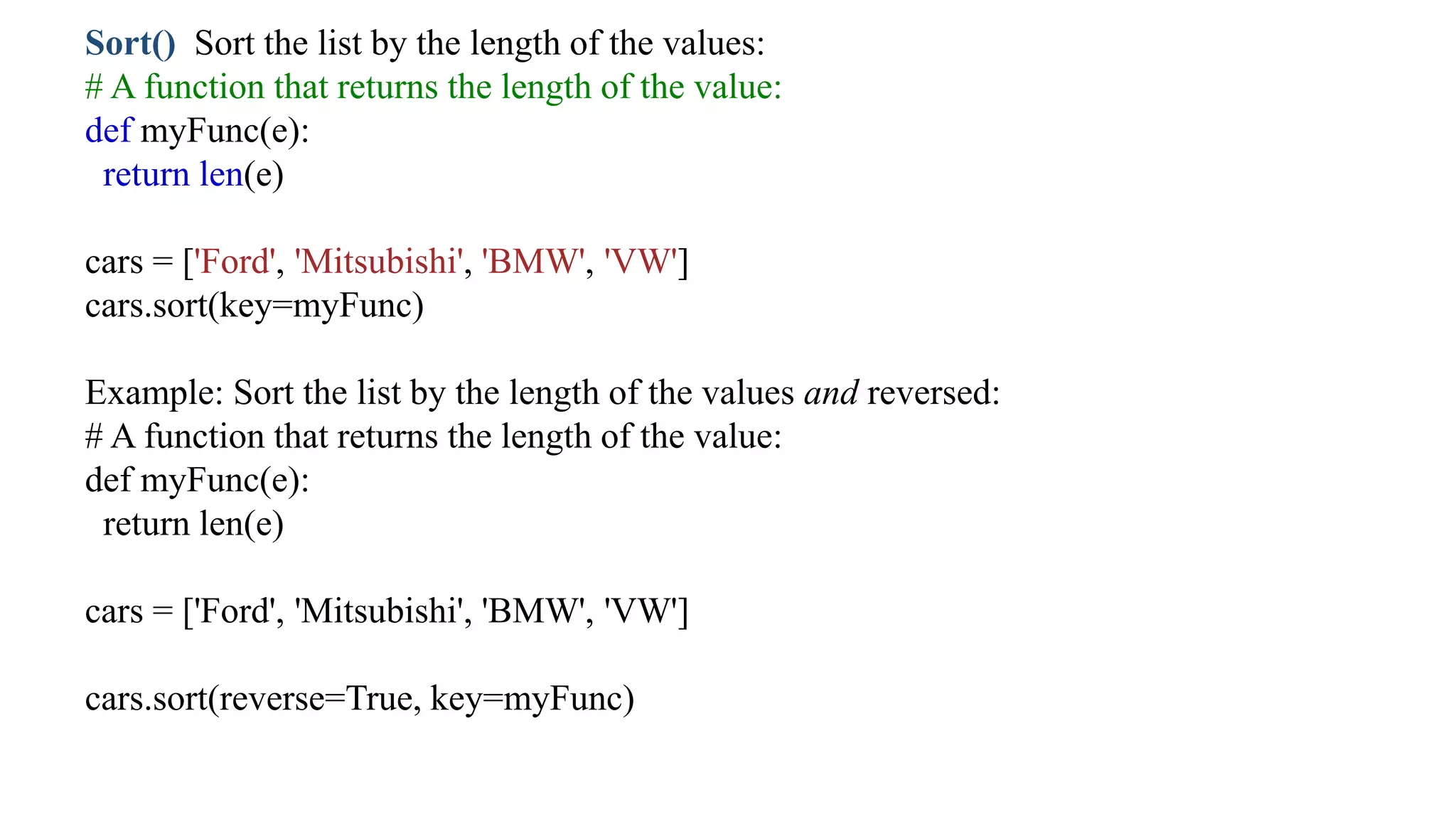 Sort() Sort the list by the length of the values:
# A function that returns the length of the value:
def myFunc(e):
return len(e)
cars = ['Ford', 'Mitsubishi', 'BMW', 'VW']
cars.sort(key=myFunc)
Example: Sort the list by the length of the values and reversed:
# A function that returns the length of the value:
def myFunc(e):
return len(e)
cars = ['Ford', 'Mitsubishi', 'BMW', 'VW']
cars.sort(reverse=True, key=myFunc)
 
