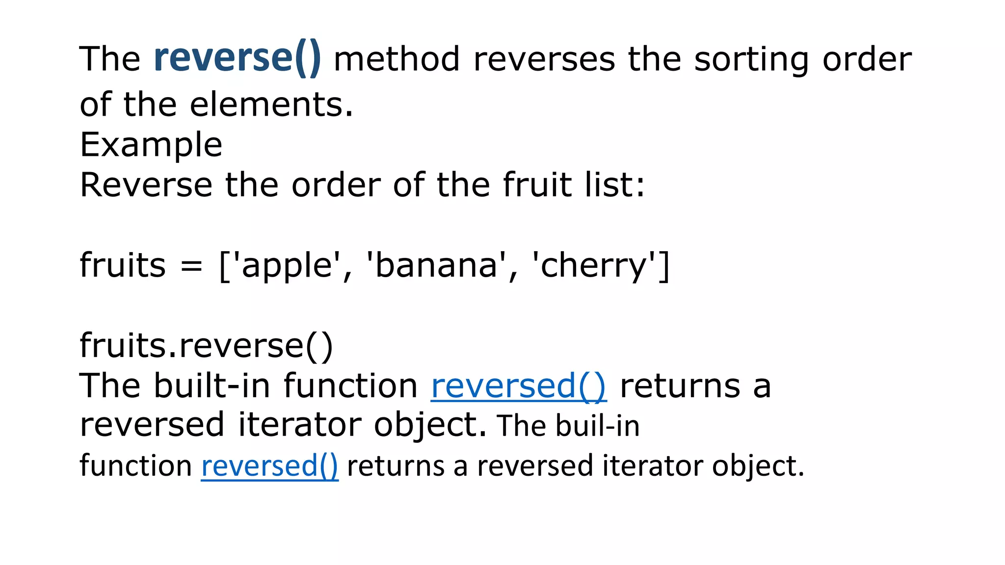 The reverse() method reverses the sorting order
of the elements.
Example
Reverse the order of the fruit list:
fruits = ['apple', 'banana', 'cherry']
fruits.reverse()
The built-in function reversed() returns a
reversed iterator object. The buil-in
function reversed() returns a reversed iterator object.
 