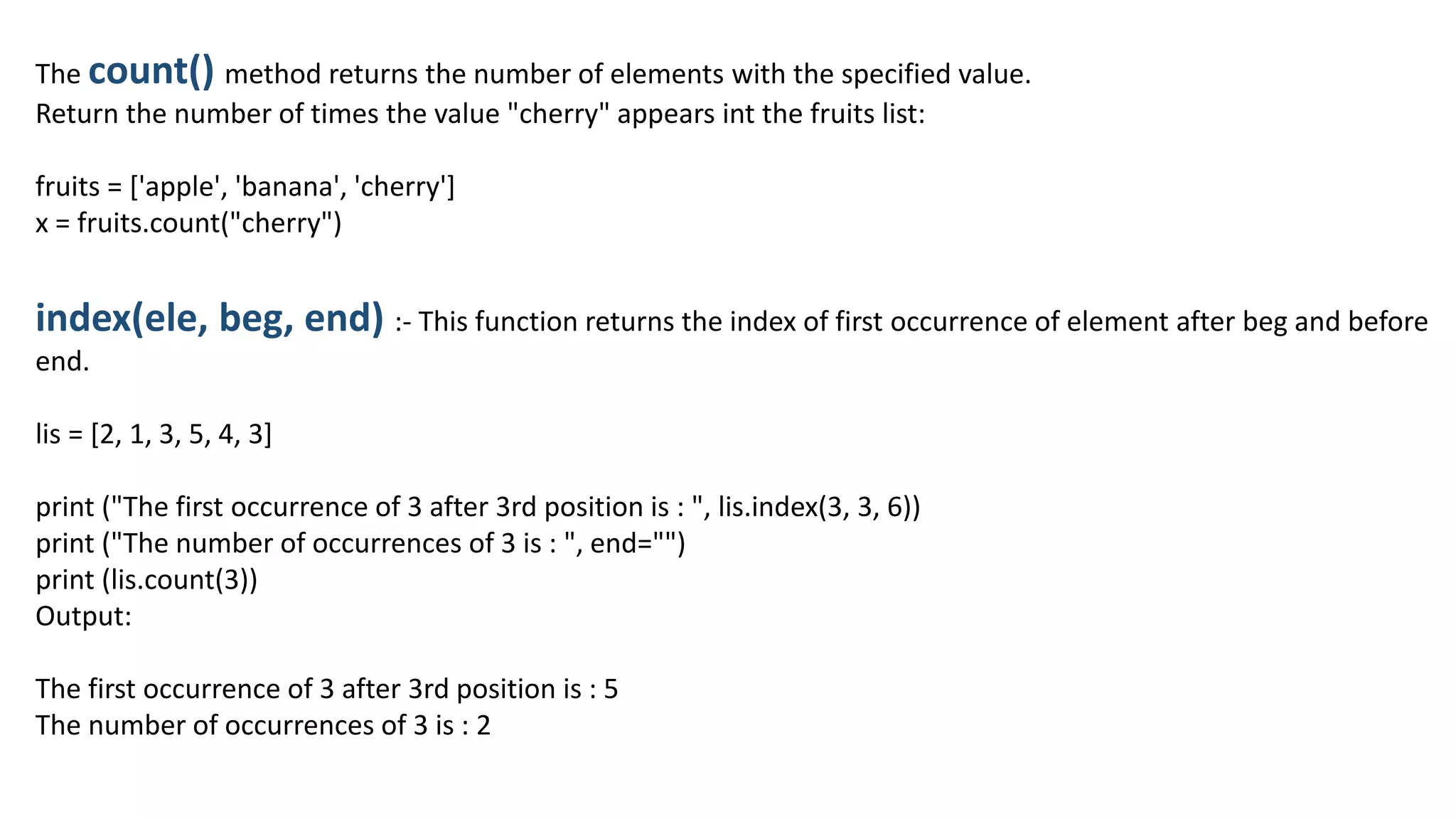 The count() method returns the number of elements with the specified value.
Return the number of times the value "cherry" appears int the fruits list:
fruits = ['apple', 'banana', 'cherry']
x = fruits.count("cherry")
index(ele, beg, end) :- This function returns the index of first occurrence of element after beg and before
end.
lis = [2, 1, 3, 5, 4, 3]
print ("The first occurrence of 3 after 3rd position is : ", lis.index(3, 3, 6))
print ("The number of occurrences of 3 is : ", end="")
print (lis.count(3))
Output:
The first occurrence of 3 after 3rd position is : 5
The number of occurrences of 3 is : 2
 