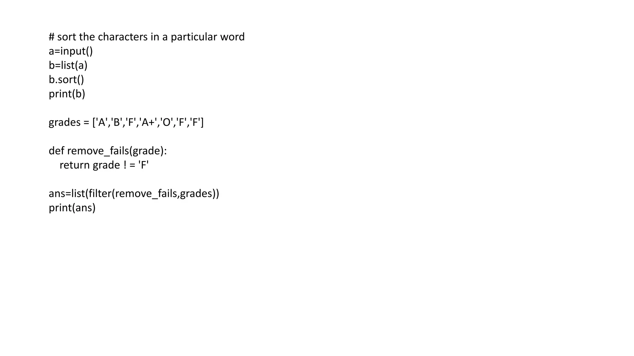 # sort the characters in a particular word
a=input()
b=list(a)
b.sort()
print(b)
grades = ['A','B','F','A+','O','F','F']
def remove_fails(grade):
return grade ! = 'F'
ans=list(filter(remove_fails,grades))
print(ans)
 