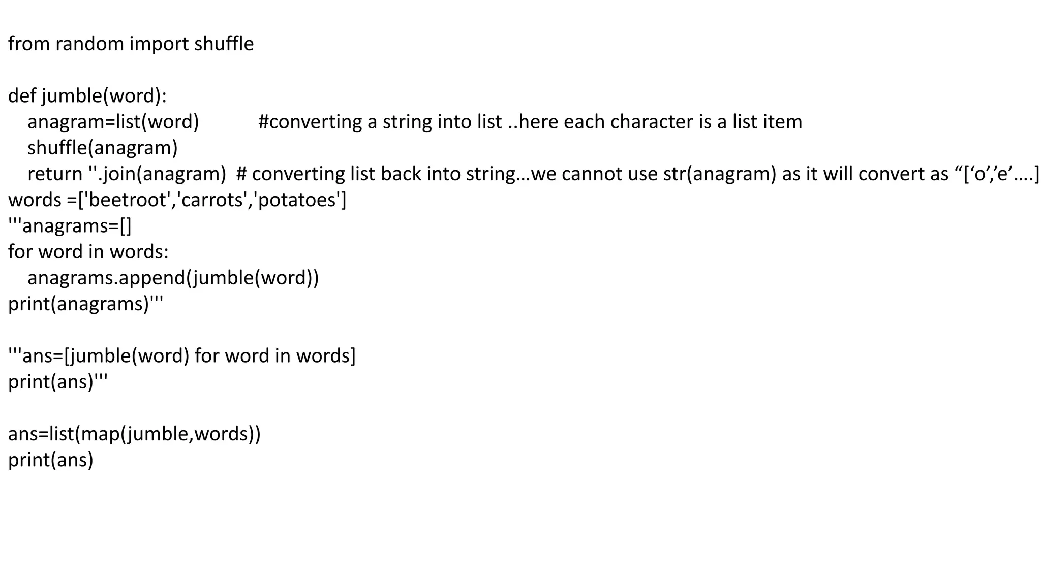 from random import shuffle
def jumble(word):
anagram=list(word) #converting a string into list ..here each character is a list item
shuffle(anagram)
return ''.join(anagram) # converting list back into string…we cannot use str(anagram) as it will convert as “[‘o’,’e’….]”
words =['beetroot','carrots','potatoes']
'''anagrams=[]
for word in words:
anagrams.append(jumble(word))
print(anagrams)'''
'''ans=[jumble(word) for word in words]
print(ans)'''
ans=list(map(jumble,words))
print(ans)
 