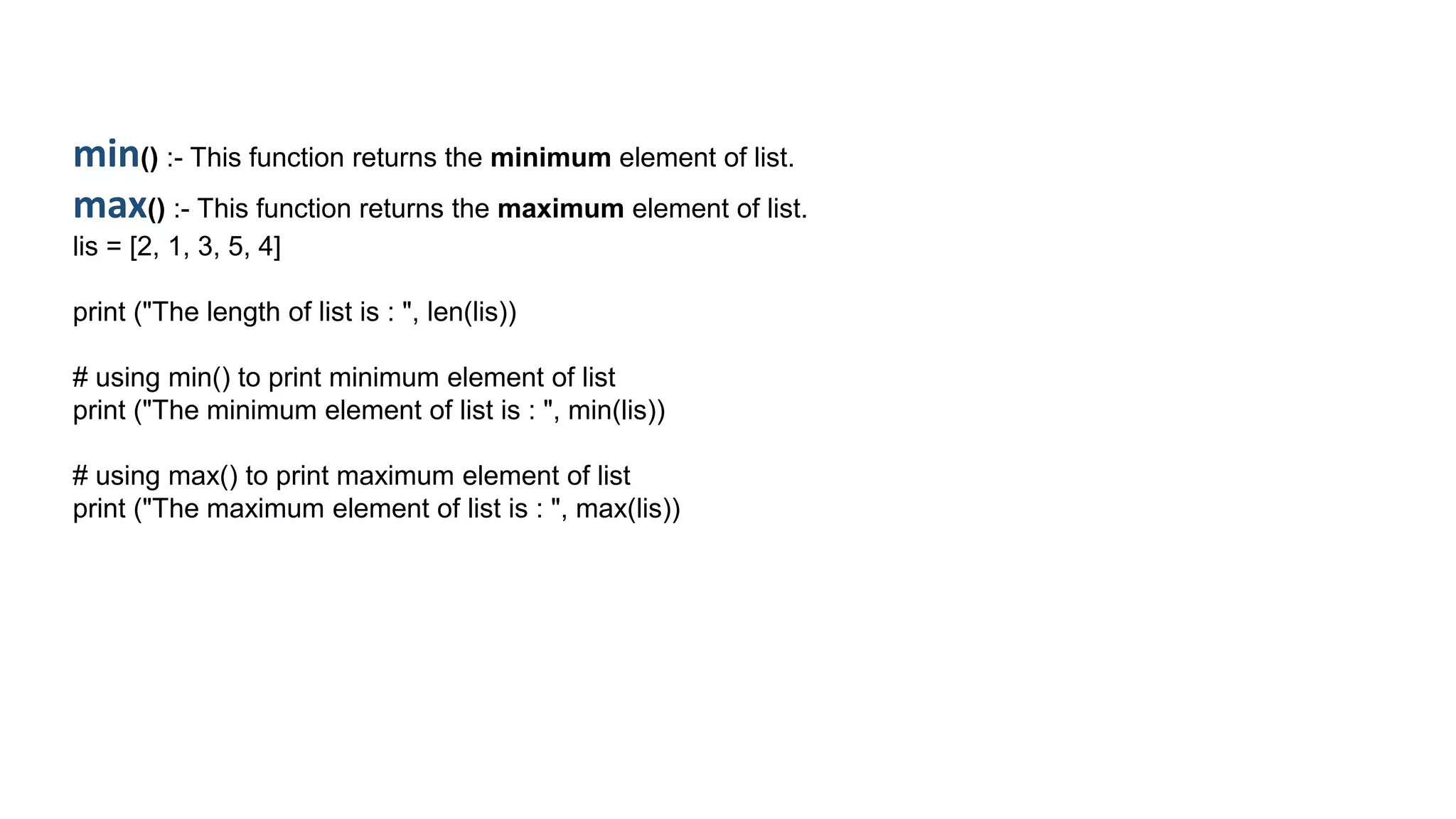 min() :- This function returns the minimum element of list.
max() :- This function returns the maximum element of list.
lis = [2, 1, 3, 5, 4]
print ("The length of list is : ", len(lis))
# using min() to print minimum element of list
print ("The minimum element of list is : ", min(lis))
# using max() to print maximum element of list
print ("The maximum element of list is : ", max(lis))
 