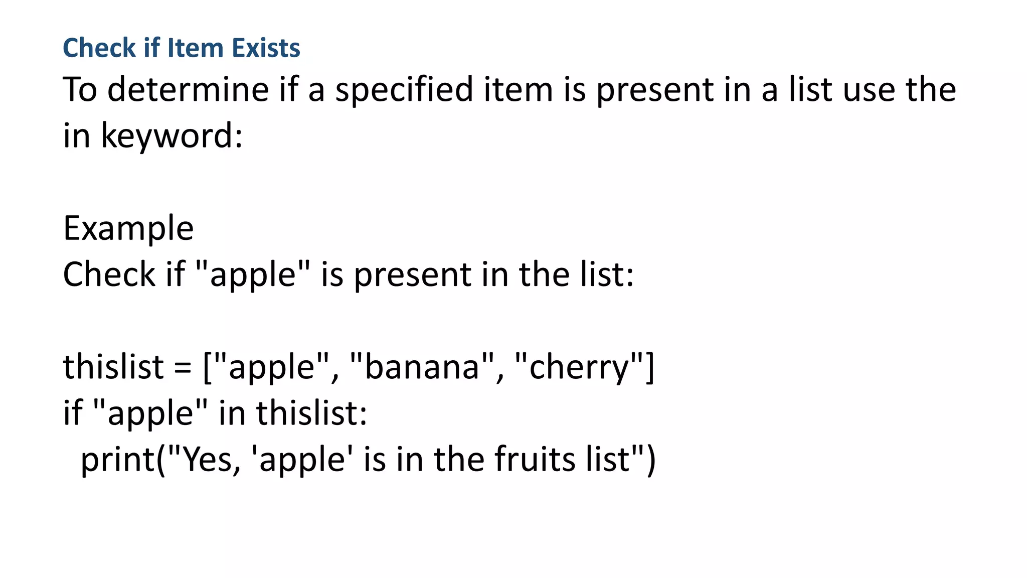 Check if Item Exists
To determine if a specified item is present in a list use the
in keyword:
Example
Check if "apple" is present in the list:
thislist = ["apple", "banana", "cherry"]
if "apple" in thislist:
print("Yes, 'apple' is in the fruits list")
 