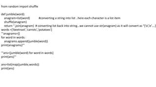 from random import shuffle
def jumble(word):
anagram=list(word) #converting a string into list ..here each character is a list item
shuffle(anagram)
return ''.join(anagram) # converting list back into string…we cannot use str(anagram) as it will convert as “[‘o’,’e’….]”
words =['beetroot','carrots','potatoes']
'''anagrams=[]
for word in words:
anagrams.append(jumble(word))
print(anagrams)'''
'''ans=[jumble(word) for word in words]
print(ans)'''
ans=list(map(jumble,words))
print(ans)
 