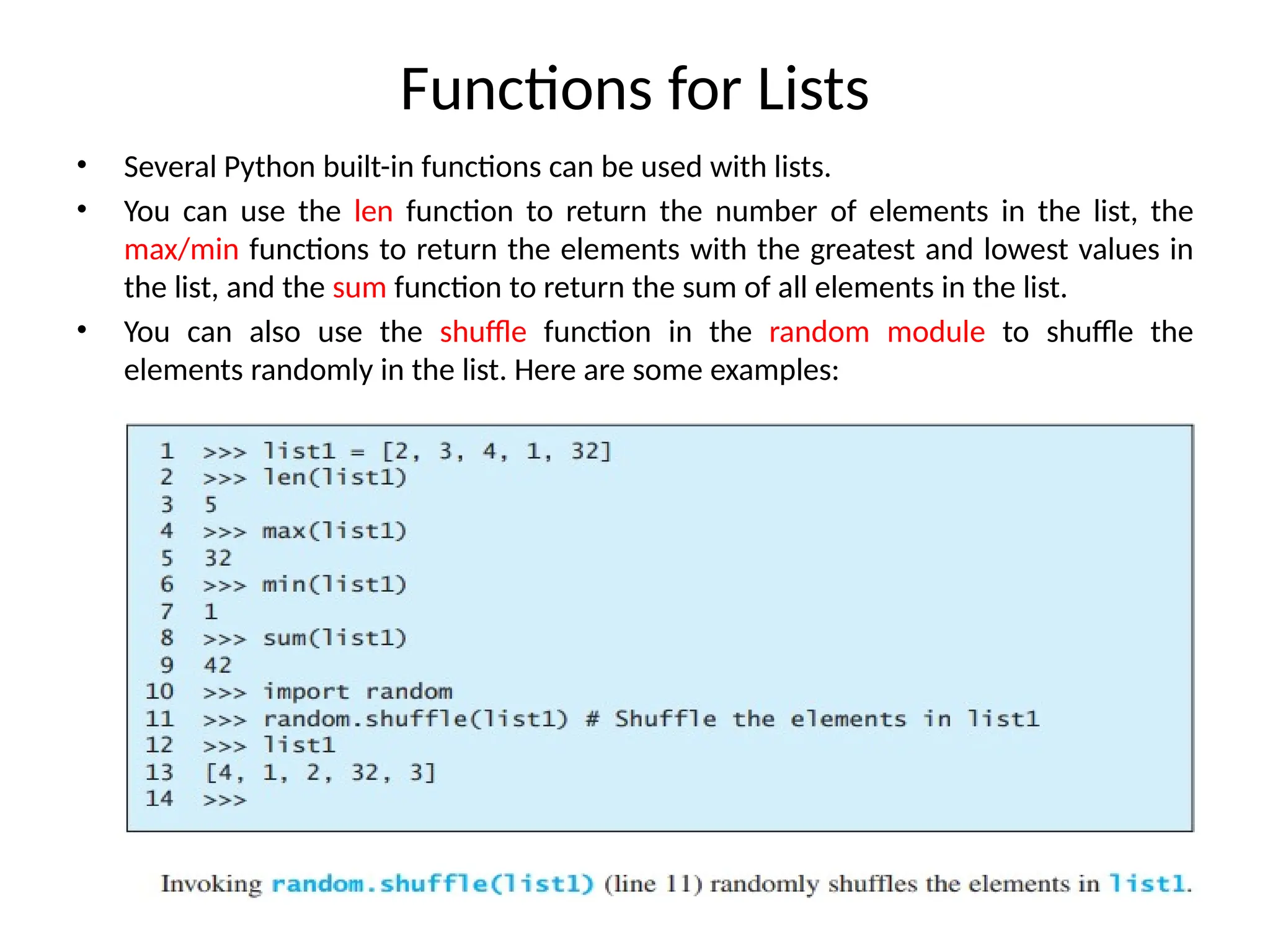 Functions for Lists
• Several Python built-in functions can be used with lists.
• You can use the len function to return the number of elements in the list, the
max/min functions to return the elements with the greatest and lowest values in
the list, and the sum function to return the sum of all elements in the list.
• You can also use the shuffle function in the random module to shuffle the
elements randomly in the list. Here are some examples:
 