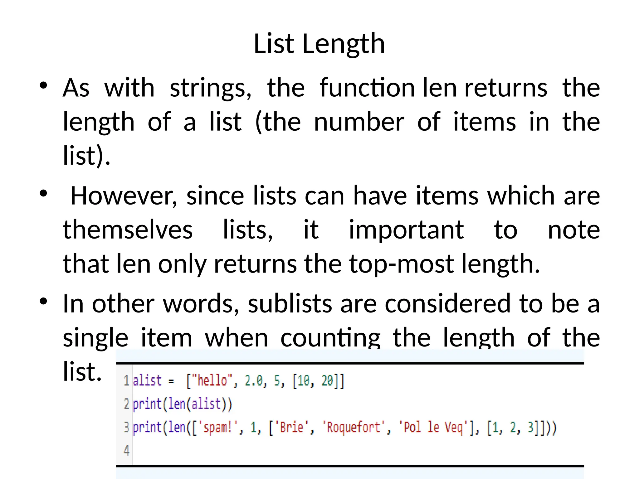 List Length
• As with strings, the function len returns the
length of a list (the number of items in the
list).
• However, since lists can have items which are
themselves lists, it important to note
that len only returns the top-most length.
• In other words, sublists are considered to be a
single item when counting the length of the
list.
 