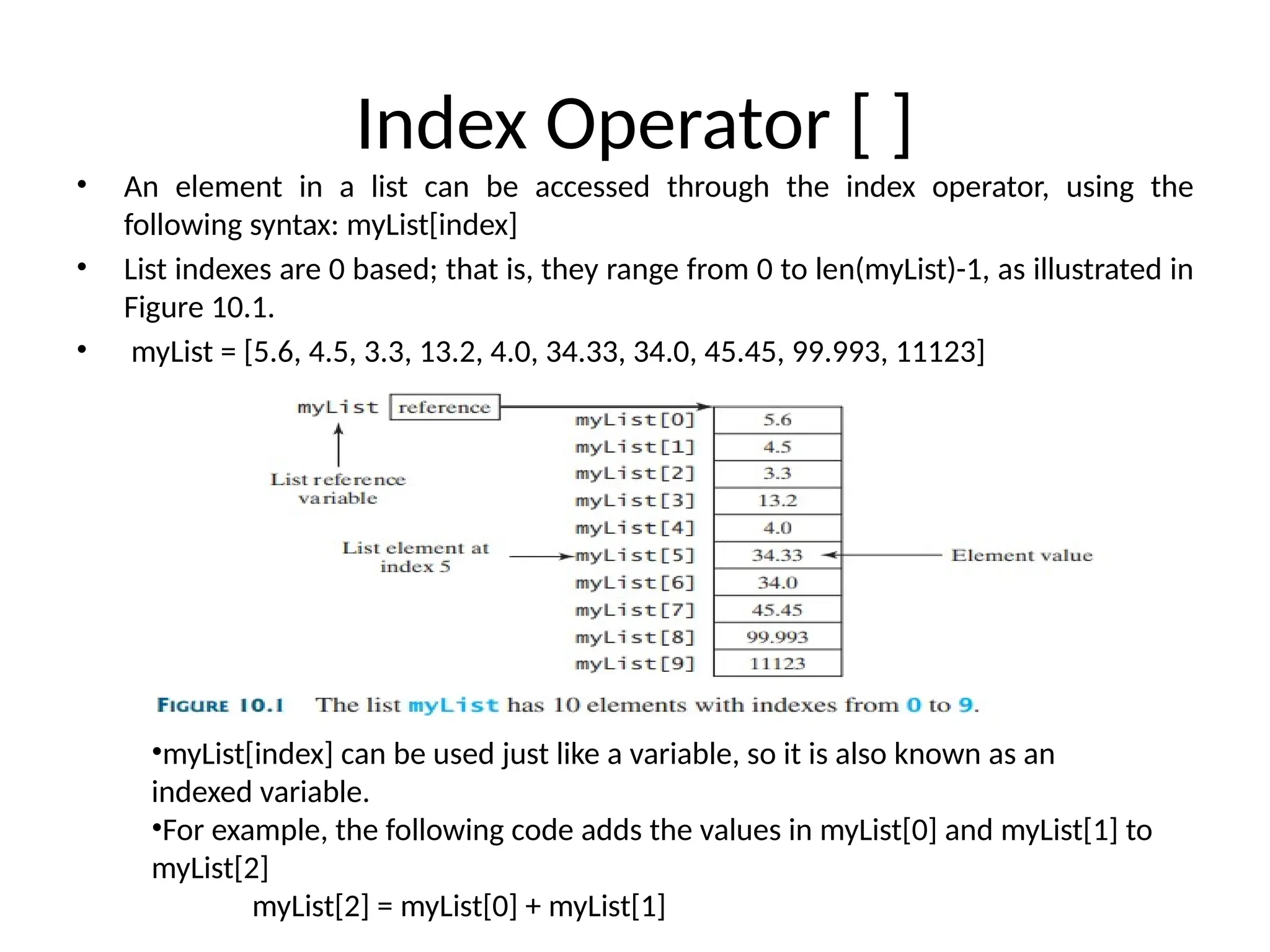 Index Operator [ ]
• An element in a list can be accessed through the index operator, using the
following syntax: myList[index]
• List indexes are 0 based; that is, they range from 0 to len(myList)-1, as illustrated in
Figure 10.1.
• myList = [5.6, 4.5, 3.3, 13.2, 4.0, 34.33, 34.0, 45.45, 99.993, 11123]
•myList[index] can be used just like a variable, so it is also known as an
indexed variable.
•For example, the following code adds the values in myList[0] and myList[1] to
myList[2]
myList[2] = myList[0] + myList[1]
 