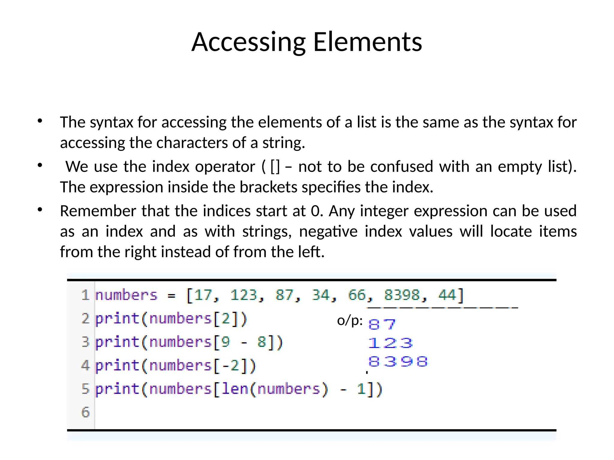 Accessing Elements
• The syntax for accessing the elements of a list is the same as the syntax for
accessing the characters of a string.
• We use the index operator ( [] – not to be confused with an empty list).
The expression inside the brackets specifies the index.
• Remember that the indices start at 0. Any integer expression can be used
as an index and as with strings, negative index values will locate items
from the right instead of from the left.
o/p:
 