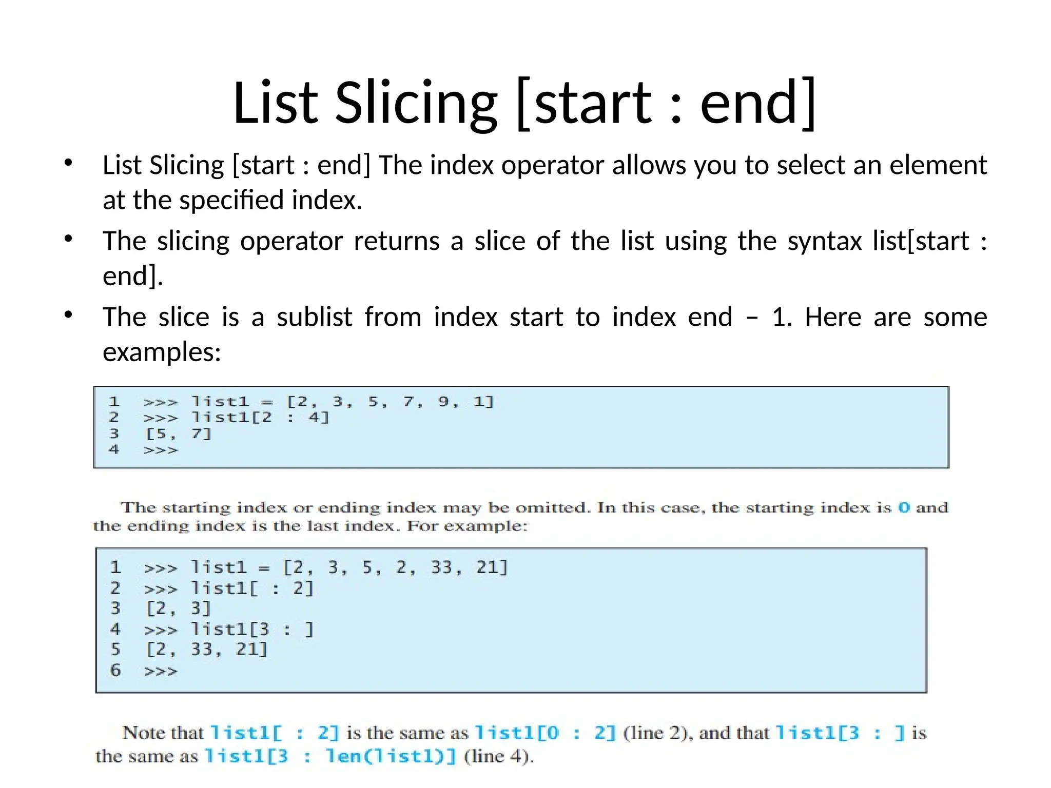 List Slicing [start : end]
• List Slicing [start : end] The index operator allows you to select an element
at the specified index.
• The slicing operator returns a slice of the list using the syntax list[start :
end].
• The slice is a sublist from index start to index end – 1. Here are some
examples:
 