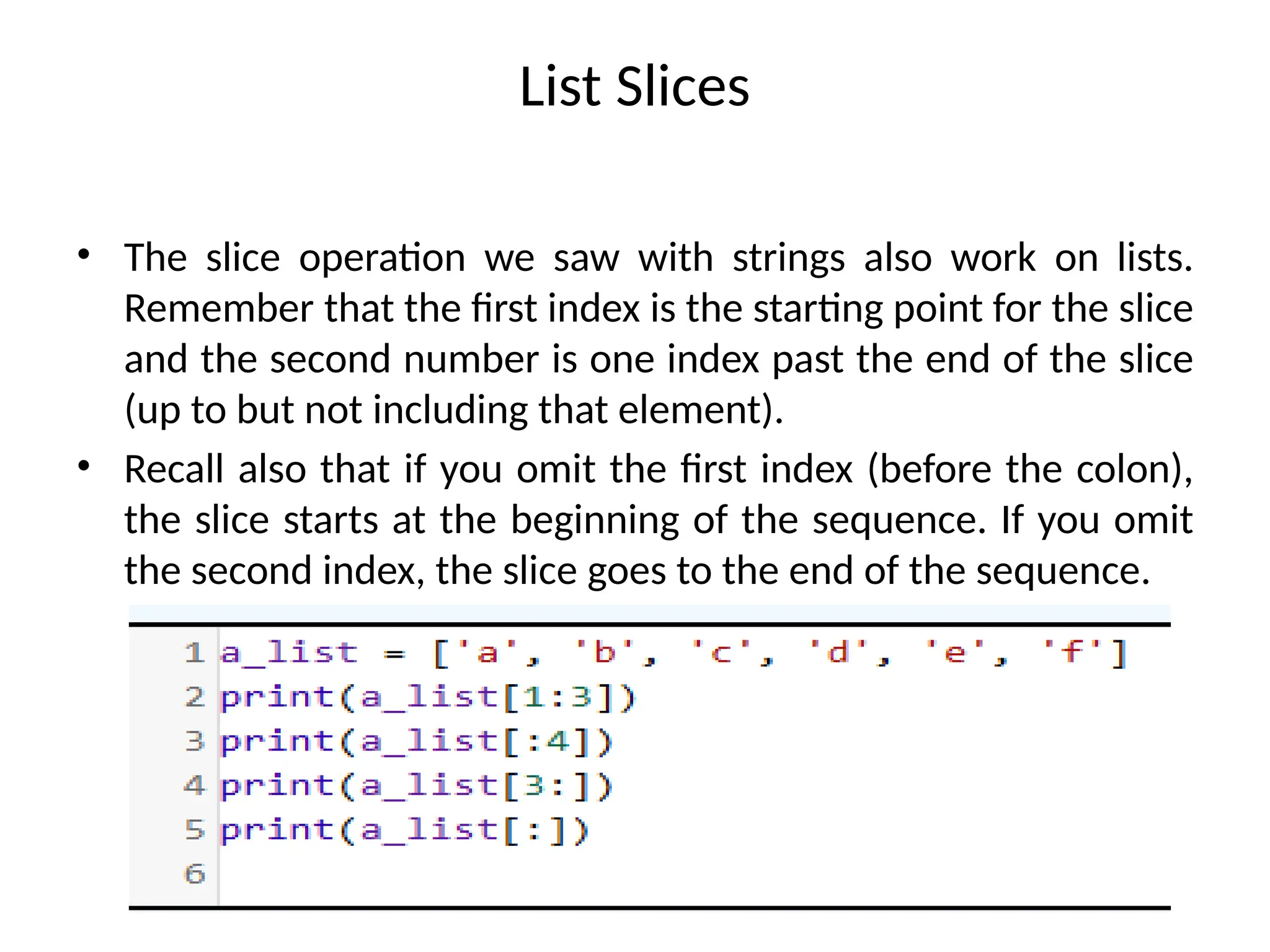 List Slices
• The slice operation we saw with strings also work on lists.
Remember that the first index is the starting point for the slice
and the second number is one index past the end of the slice
(up to but not including that element).
• Recall also that if you omit the first index (before the colon),
the slice starts at the beginning of the sequence. If you omit
the second index, the slice goes to the end of the sequence.
 