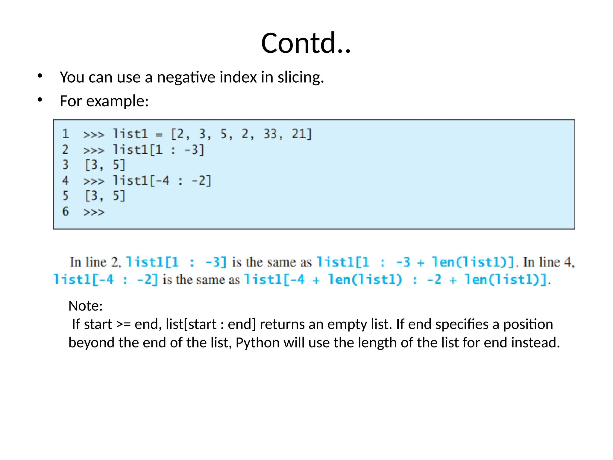 Contd..
• You can use a negative index in slicing.
• For example:
Note:
If start >= end, list[start : end] returns an empty list. If end specifies a position
beyond the end of the list, Python will use the length of the list for end instead.
 