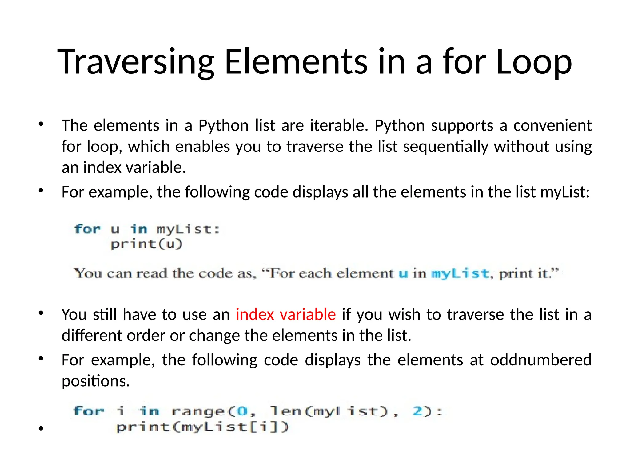 Traversing Elements in a for Loop
• The elements in a Python list are iterable. Python supports a convenient
for loop, which enables you to traverse the list sequentially without using
an index variable.
• For example, the following code displays all the elements in the list myList:
• You still have to use an index variable if you wish to traverse the list in a
different order or change the elements in the list.
• For example, the following code displays the elements at oddnumbered
positions.
•
 