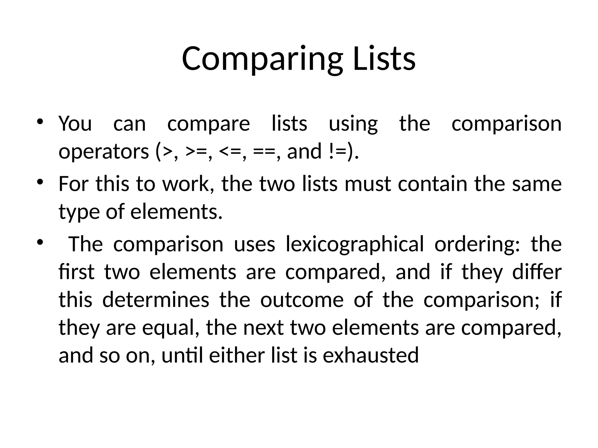 Comparing Lists
• You can compare lists using the comparison
operators (>, >=, <=, ==, and !=).
• For this to work, the two lists must contain the same
type of elements.
• The comparison uses lexicographical ordering: the
first two elements are compared, and if they differ
this determines the outcome of the comparison; if
they are equal, the next two elements are compared,
and so on, until either list is exhausted
 