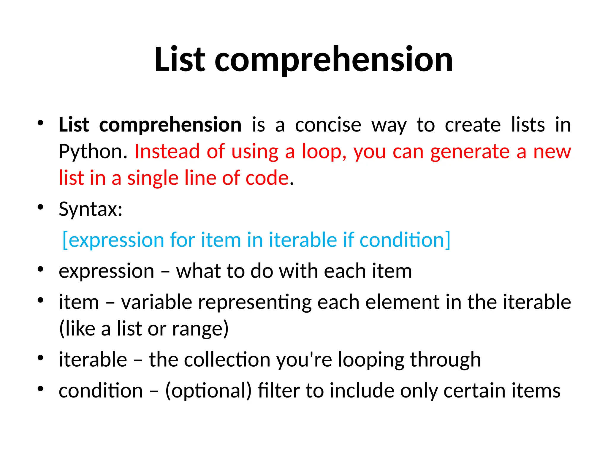 List comprehension
• List comprehension is a concise way to create lists in
Python. Instead of using a loop, you can generate a new
list in a single line of code.
• Syntax:
[expression for item in iterable if condition]
• expression – what to do with each item
• item – variable representing each element in the iterable
(like a list or range)
• iterable – the collection you're looping through
• condition – (optional) filter to include only certain items
 
